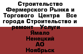 Строительство Фермерского Рынка и Торгового  Центра - Все города Строительство и ремонт » Услуги   . Ямало-Ненецкий АО,Ноябрьск г.